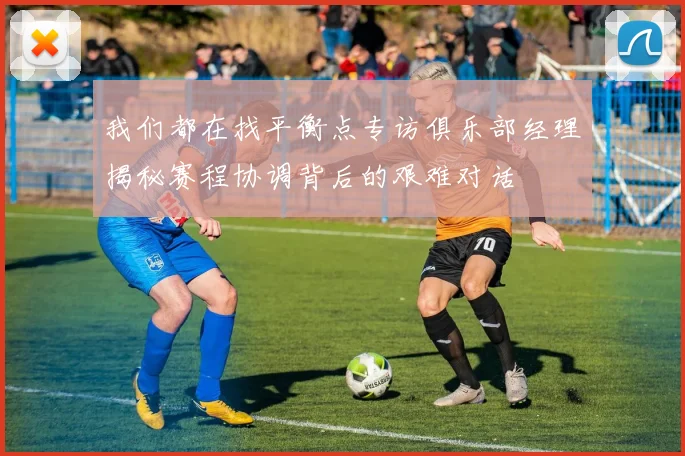 我们都在找平衡点专访俱乐部经理揭秘赛程协调背后的艰难对话